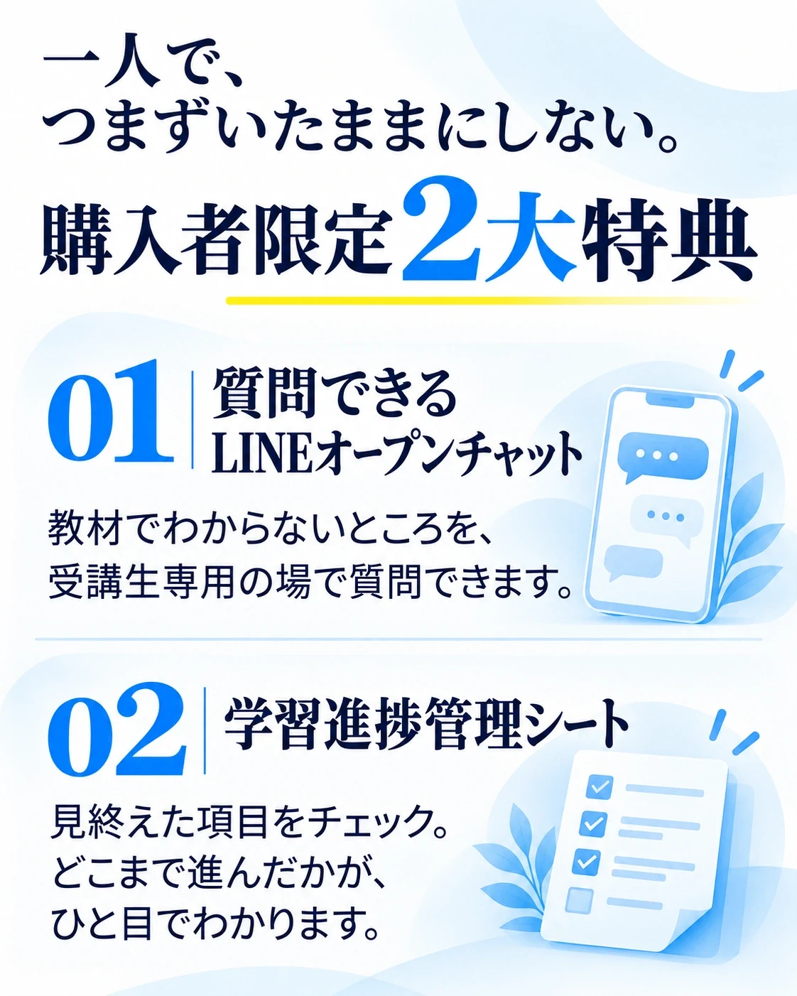 一人で、つまずいたままにしない。
購入者限定 2大特典
01 質問できるLINEオープンチャット
教材でわからないところを、受講生専用の場で質問できます。
02 学習進捗管理シート
見終えた項目をチェック。どこまで進んだかが、ひと目でわかります。