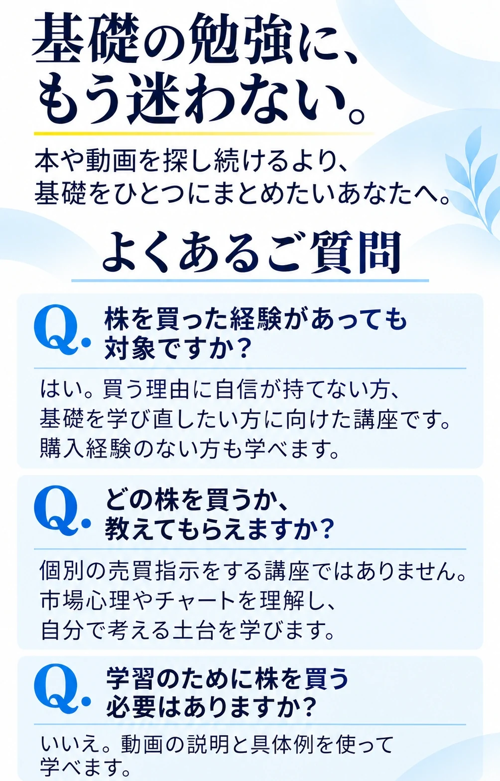 基礎の勉強に、もう迷わない。
本や動画を探し続けるより、基礎をひとつにまとめたいあなたへ。
よくあるご質問
Q. 株を買った経験があっても対象ですか？
はい。買う理由に自信が持てない方、基礎を学び直したい方に向けた講座です。購入経験のない方も学べます。
Q. どの株を買うか、教えてもらえますか？
個別の売買指示をする講座ではありません。市場心理やチャートを理解し、自分で考える土台を学びます。
Q. 学習のために株を買う必要はありますか？
いいえ。動画の説明と具体例を使って学べます。