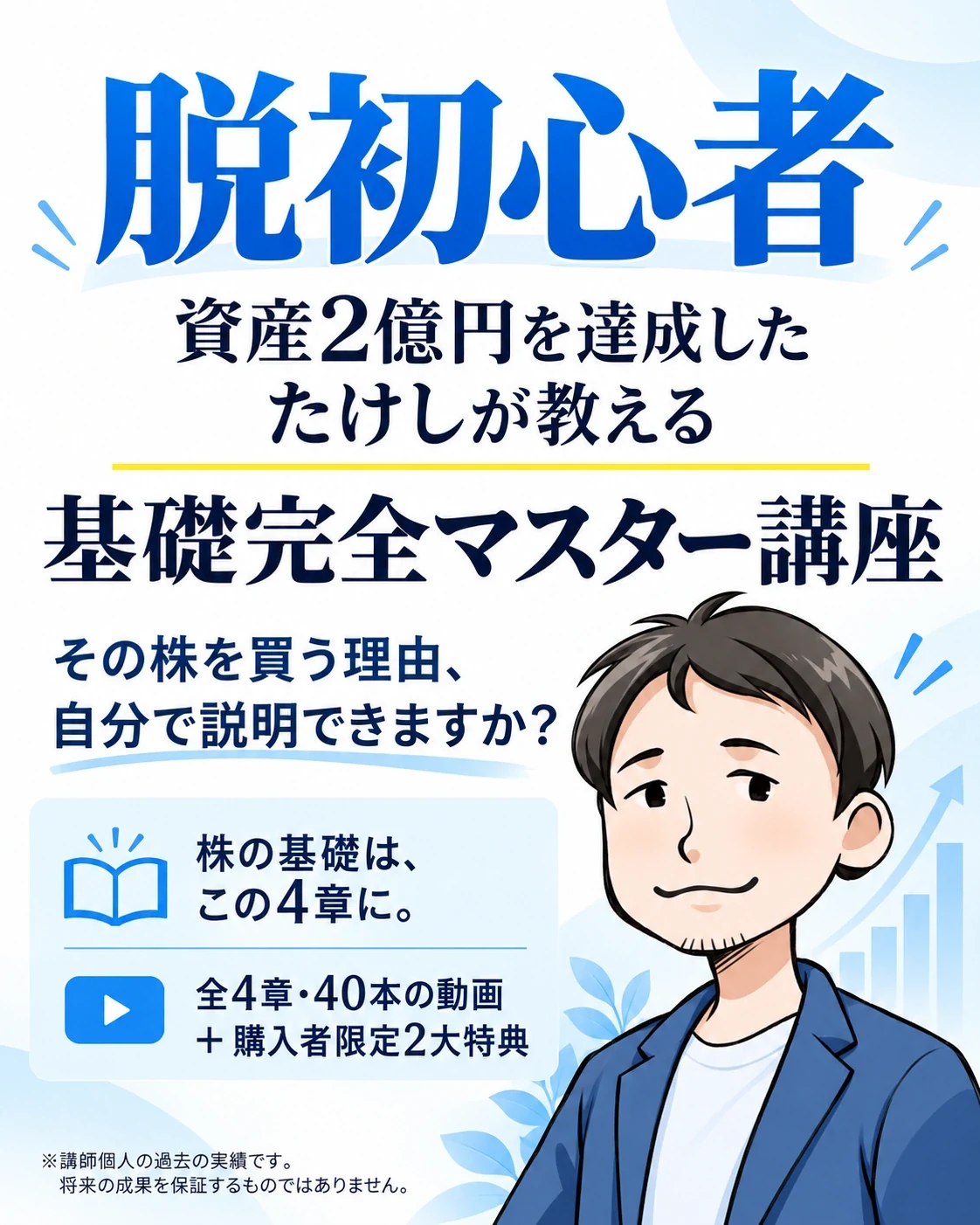 脱初心者
資産2億円を達成した たけしが教える
基礎完全マスター講座
その株を買う理由、自分で説明できますか？
株の基礎は、この4章に。
全4章・40本の動画 ＋ 購入者限定2大特典
※講師個人の過去の実績です。将来の成果を保証するものではありません。