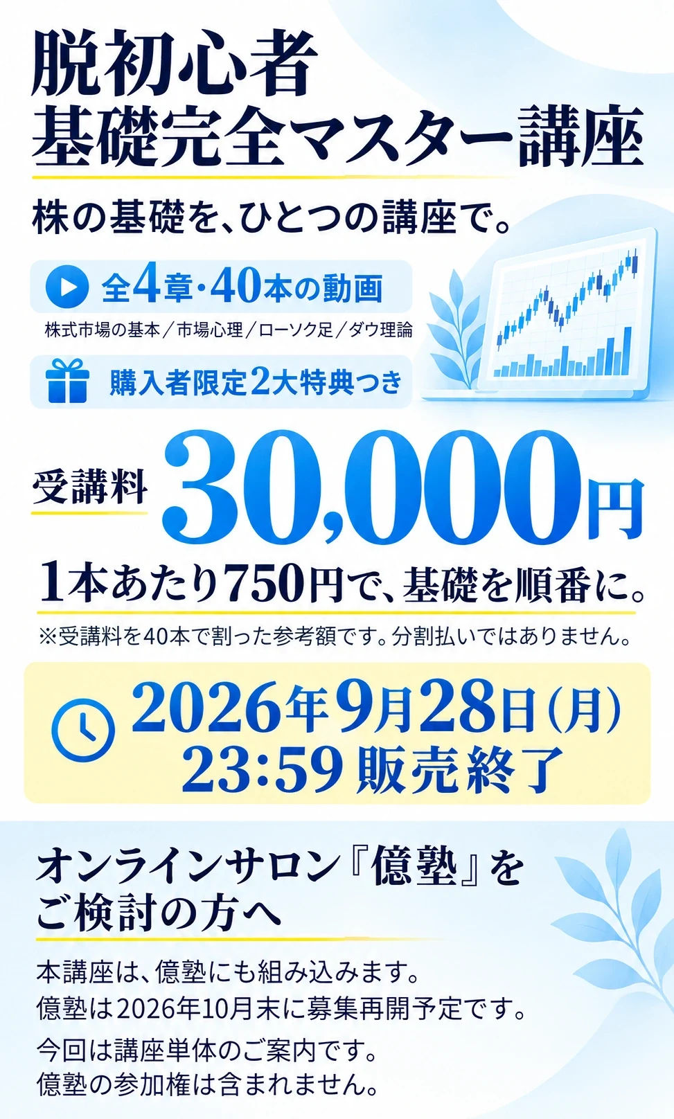 脱初心者 基礎完全マスター講座
株の基礎を、ひとつの講座で。
全4章・40本の動画
株式市場の基本／市場心理／ローソク足／ダウ理論
購入者限定2大特典つき
受講料 30,000円
1本あたり750円で、基礎を順番に。
※受講料を40本で割った参考額です。分割払いではありません。
2026年9月28日（月）23:59 販売終了
オンラインサロン「億塾」をご検討の方へ
本講座は、億塾にも組み込みます。
億塾は2026年10月末に募集再開予定です。
今回は講座単体のご案内です。億塾の参加権は含まれません。