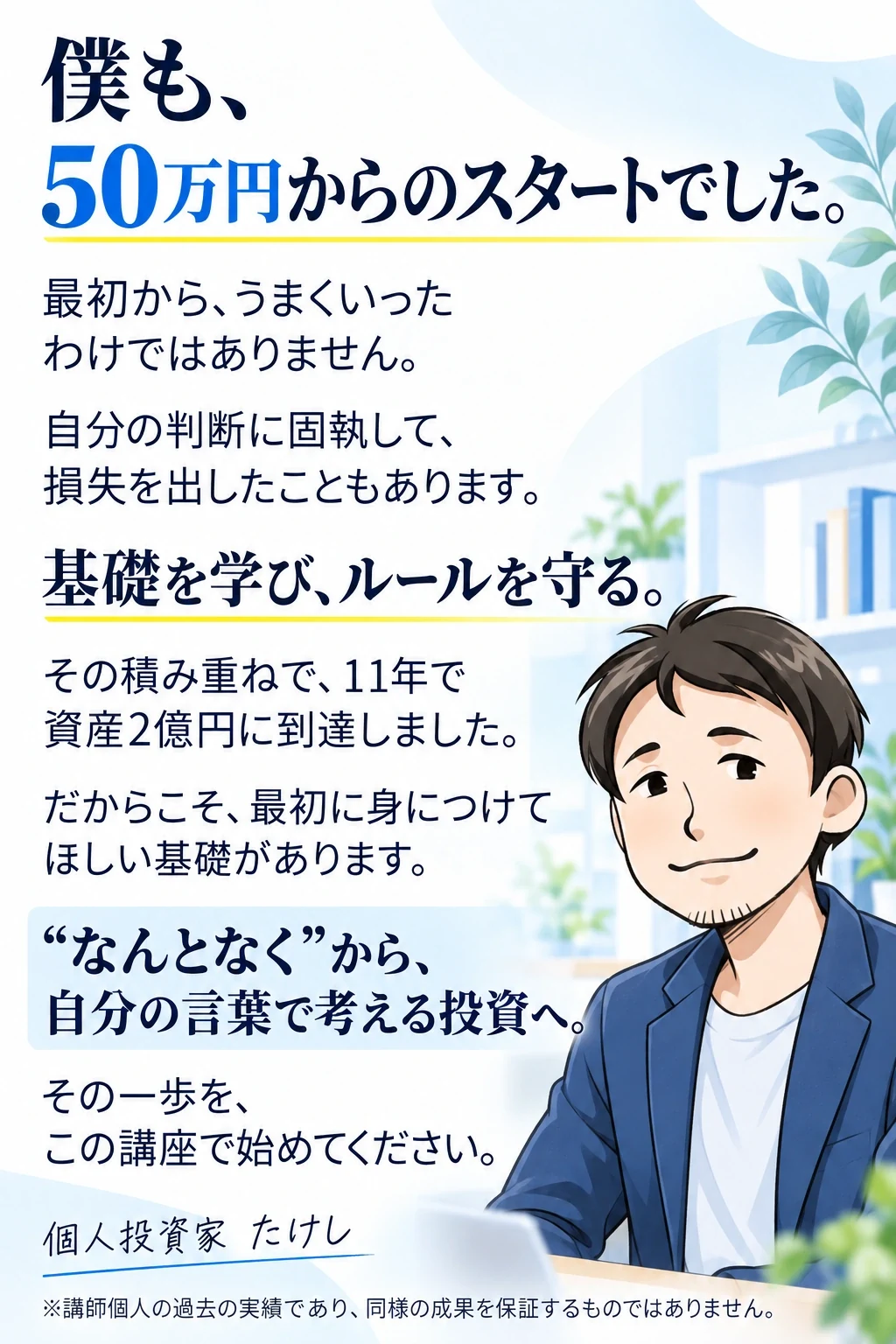 僕も、50万円からのスタートでした。
最初から、うまくいったわけではありません。
自分の判断に固執して、損失を出したこともあります。
基礎を学び、ルールを守る。
その積み重ねで、11年で資産2億円に到達しました。
だからこそ、最初に身につけてほしい基礎があります。
“なんとなく”から、自分の言葉で考える投資へ。
その一歩を、この講座で始めてください。
個人投資家 たけし
※講師個人の過去の実績であり、同様の成果を保証するものではありません。